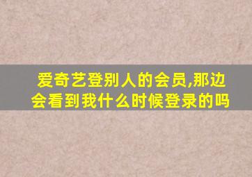 爱奇艺登别人的会员,那边会看到我什么时候登录的吗