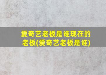 爱奇艺老板是谁现在的老板(爱奇艺老板是谁)