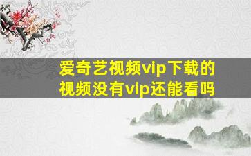 爱奇艺视频vip下载的视频没有vip还能看吗