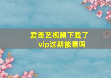 爱奇艺视频下载了vip过期能看吗