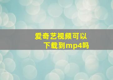 爱奇艺视频可以下载到mp4吗