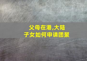 父母在港,大陆子女如何申请团聚