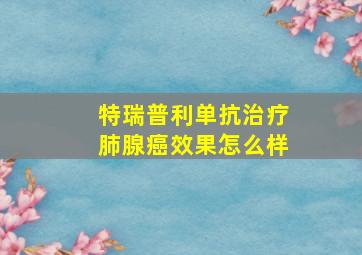 特瑞普利单抗治疗肺腺癌效果怎么样