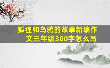 狐狸和乌鸦的故事新编作文三年级300字怎么写