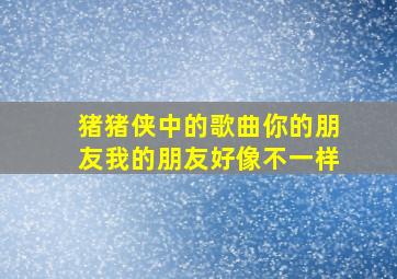 猪猪侠中的歌曲你的朋友我的朋友好像不一样