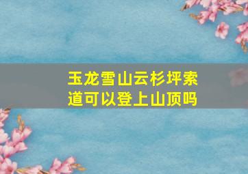 玉龙雪山云杉坪索道可以登上山顶吗