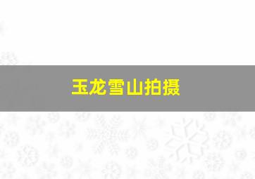 玉龙雪山拍摄