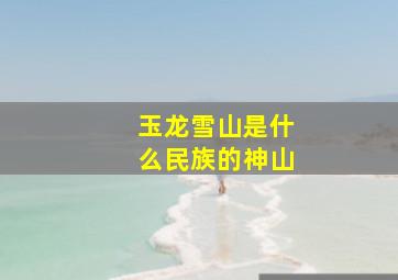 玉龙雪山是什么民族的神山