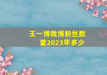 王一博微博粉丝数量2023年多少