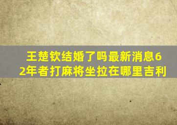 王楚钦结婚了吗最新消息62年者打麻将坐拉在哪里吉利