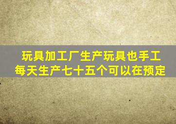 玩具加工厂生产玩具也手工每天生产七十五个可以在预定