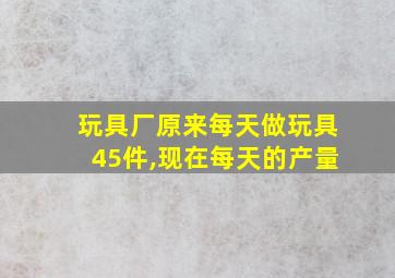 玩具厂原来每天做玩具45件,现在每天的产量