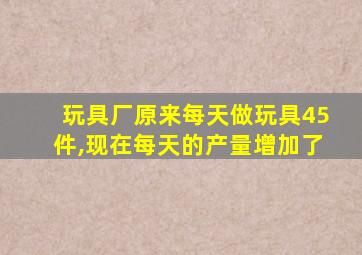 玩具厂原来每天做玩具45件,现在每天的产量增加了