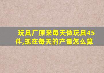 玩具厂原来每天做玩具45件,现在每天的产量怎么算