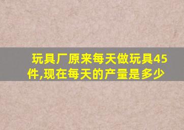 玩具厂原来每天做玩具45件,现在每天的产量是多少