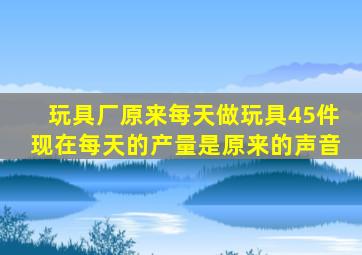 玩具厂原来每天做玩具45件现在每天的产量是原来的声音