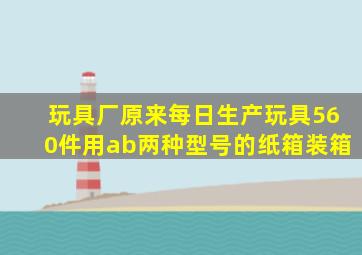 玩具厂原来每日生产玩具560件用ab两种型号的纸箱装箱