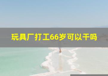 玩具厂打工66岁可以干吗