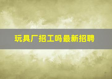 玩具厂招工吗最新招聘