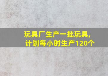 玩具厂生产一批玩具,计划每小时生产120个