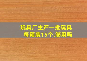 玩具厂生产一批玩具每箱装15个,够用吗