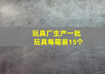 玩具厂生产一批玩具每箱装15个