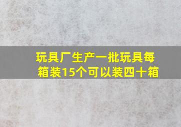 玩具厂生产一批玩具每箱装15个可以装四十箱