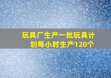 玩具厂生产一批玩具计划每小时生产120个