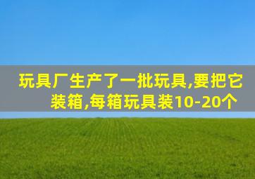 玩具厂生产了一批玩具,要把它装箱,每箱玩具装10-20个