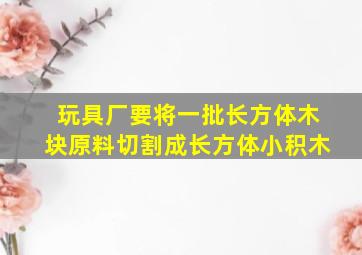 玩具厂要将一批长方体木块原料切割成长方体小积木