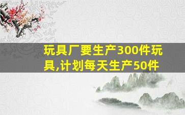 玩具厂要生产300件玩具,计划每天生产50件