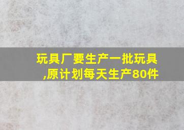 玩具厂要生产一批玩具,原计划每天生产80件