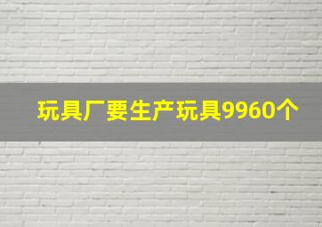 玩具厂要生产玩具9960个