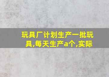 玩具厂计划生产一批玩具,每天生产a个,实际