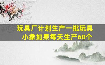 玩具厂计划生产一批玩具小象如果每天生产60个