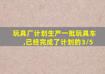 玩具厂计划生产一批玩具车,已经完成了计划的3/5