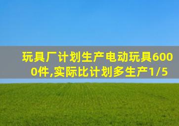 玩具厂计划生产电动玩具6000件,实际比计划多生产1/5