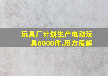 玩具厂计划生产电动玩具6000件,用方程解