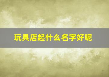 玩具店起什么名字好呢