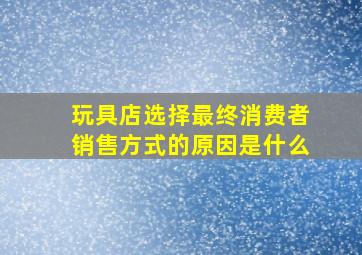 玩具店选择最终消费者销售方式的原因是什么