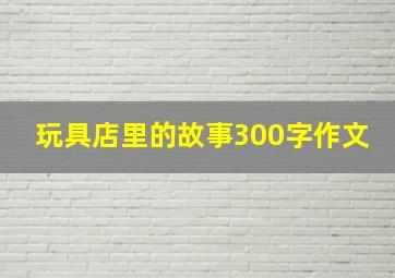 玩具店里的故事300字作文