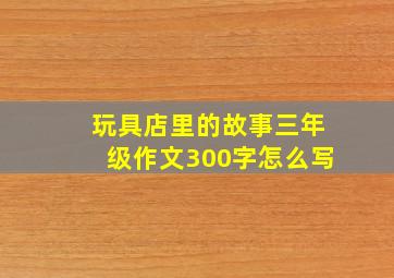 玩具店里的故事三年级作文300字怎么写