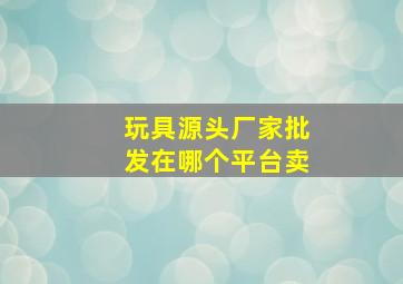 玩具源头厂家批发在哪个平台卖