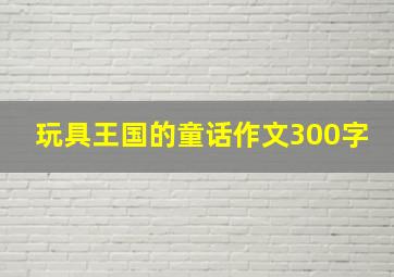 玩具王国的童话作文300字