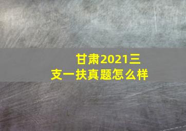 甘肃2021三支一扶真题怎么样