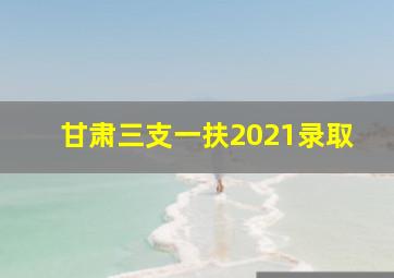 甘肃三支一扶2021录取