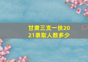 甘肃三支一扶2021录取人数多少