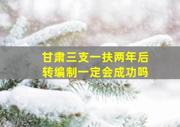 甘肃三支一扶两年后转编制一定会成功吗