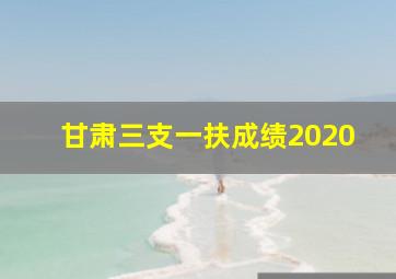 甘肃三支一扶成绩2020