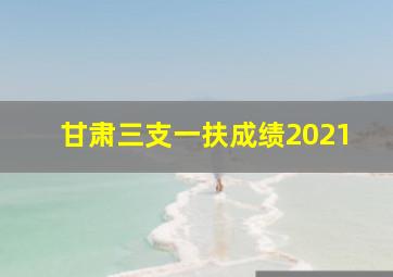 甘肃三支一扶成绩2021